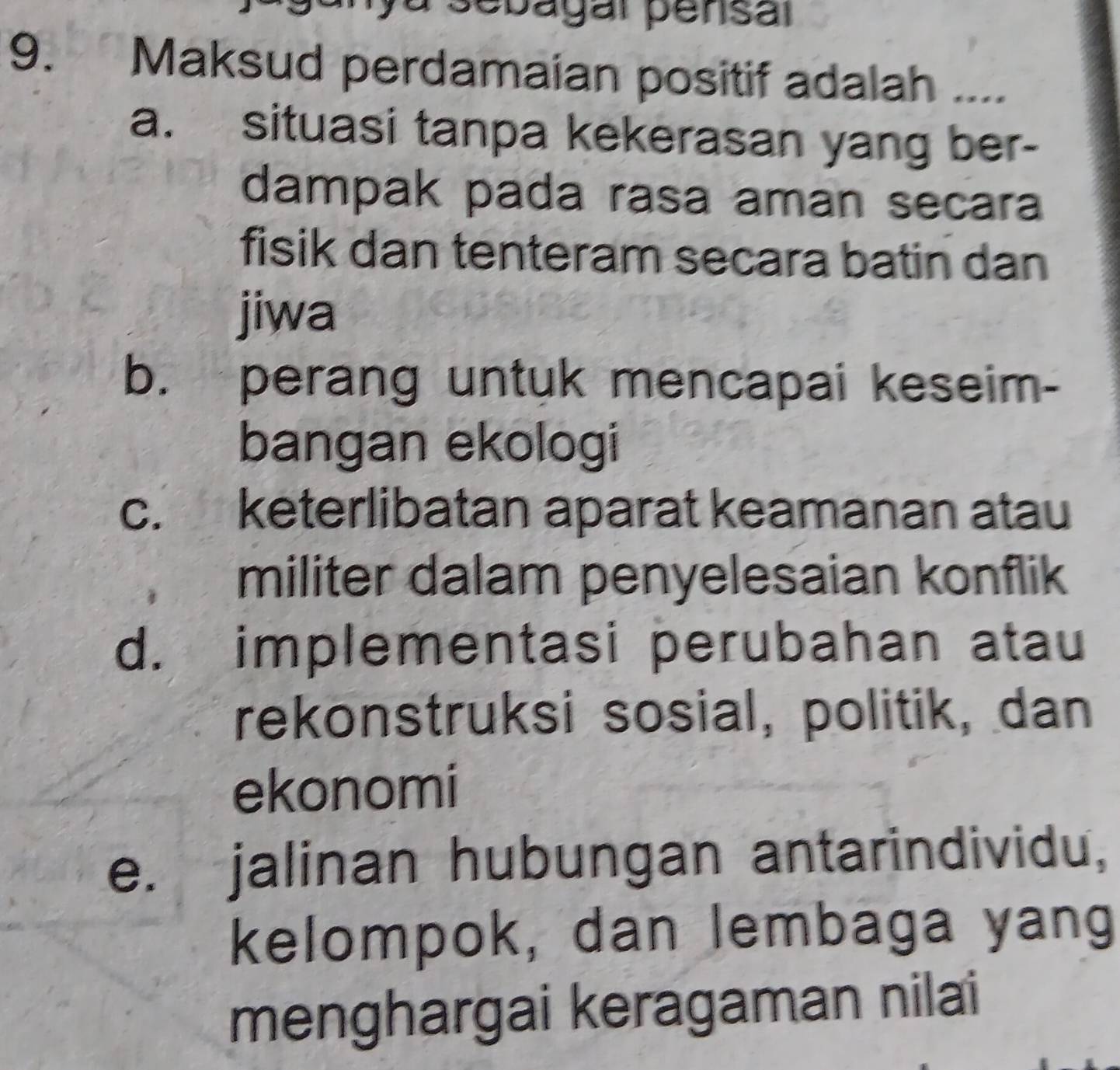 sebagal pensal
9. Maksud perdamaian positif adalah ....
a. situasi tanpa kekerasan yang ber-
dampak pada rasa aman secara
fisik dan tenteram secara batin dan
jiwa
b. perang untuk mencapai keseim-
bangan ekologi
c. keterlibatan aparat keamanan atau
militer dalam penyelesaian konflik
d. implementasi perubahan atau
rekonstruksi sosial, politik, dan
ekonomi
e. jalinan hubungan antarindividu,
kelompok, dan lembaga yang
menghargai keragaman nilai