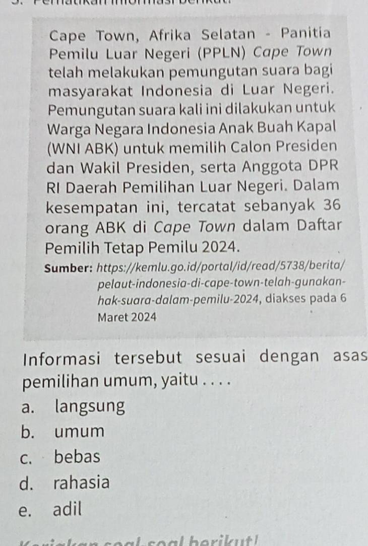 Cape Town, Afrika Selatan - Panitia
Pemilu Luar Negeri (PPLN) Cape Town
telah melakukan pemungutan suara bagi
masyarakat Indonesia di Luar Negeri.
Pemungutan suara kali ini dilakukan untuk
Warga Negara Indonesia Anak Buah Kapal
(WNI ABK) untuk memilih Calon Presiden
dan Wakil Presiden, serta Anggota DPR
RI Daerah Pemilihan Luar Negeri. Dalam
kesempatan ini, tercatat sebanyak 36
orang ABK di Cape Town dalam Daftar
Pemilih Tetap Pemilu 2024.
Sumber: https://kemlu.go.id/portal/id/read/5738/berita/
pelaut-indonesia-di-cape-town-telah-gunakan-
hak-suara-dalam-pemilu-2024, diakses pada 6
Maret 2024
Informasi tersebut sesuai dengan asas
pemilihan umum, yaitu . . . .
a. langsung
b. umum
c. bebas
d. rahasia
e. adil