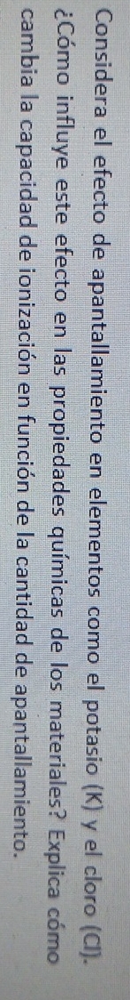 Considera el efecto de apantallamiento en elementos como el potasio (K) y el cloro (Cl). 
¿Cómo influye este efecto en las propiedades químicas de los materiales? Explica cómo 
cambia la capacidad de ionización en función de la cantidad de apantallamiento.