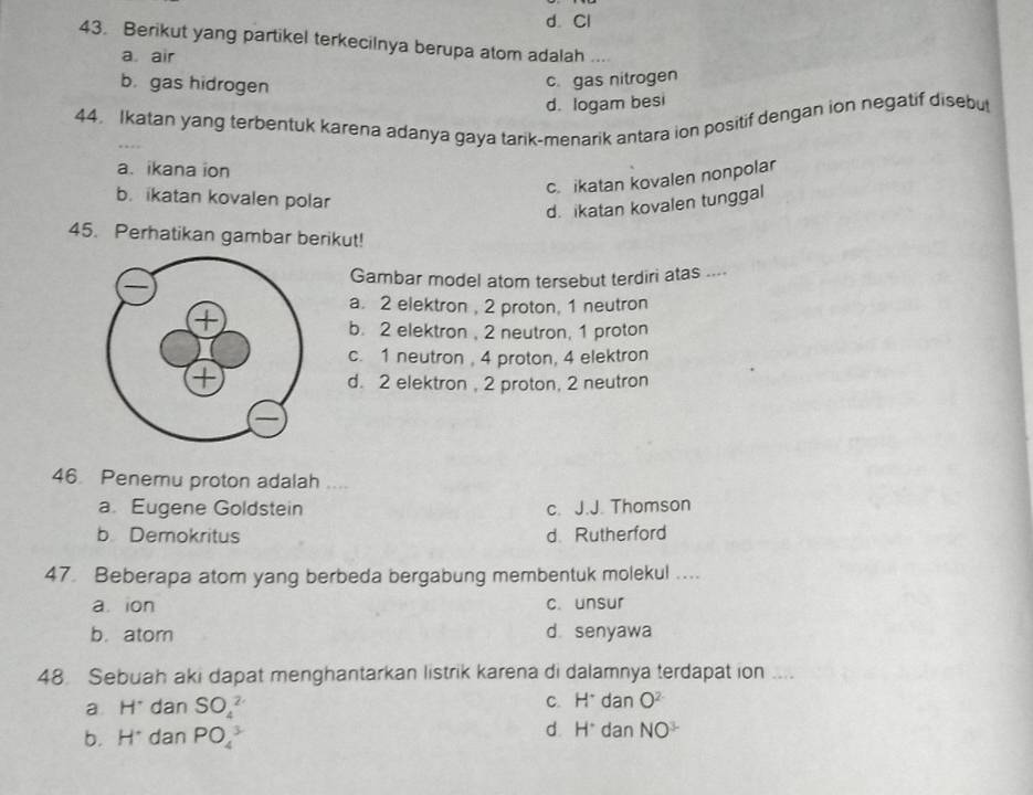 d. Cl
43. Berikut yang partikel terkecilnya berupa atom adalah ..
a air
b. gas hidrogen
c. gas nitrogen
d. logam besi
44. Ikatan yang terbentuk karena adanya gaya tarik-menarik antara ion positif dengan ion negatif disebut
a. ikana ion
c. ikatan kovalen nonpolar
b. ikatan kovalen polar
d. ikatan kovalen tunggal
45. Perhatikan gambar berikut!
Gambar model atom tersebut terdiri atas ....
a. 2 elektron , 2 proton, 1 neutron
b. 2 elektron, 2 neutron, 1 proton
c. 1 neutron , 4 proton, 4 elektron
d. 2 elektron , 2 proton, 2 neutron
46 Penemu proton adalah ....
a. Eugene Goldstein c. J.J. Thomson
b Demokritus d. Rutherford
47 Beberapa atom yang berbeda bergabung membentuk molekul ....
a. ion c. unsur
b. atom d senyawa
48. Sebuah aki dapat menghantarkan listrik karena di dalamnya terdapat ion ....
a H^- dan SO_4^((2-)
C. H^+)danO^(2-)
b. H^(·) dan PO_4^(3
d. H^+)danNO^(3-)