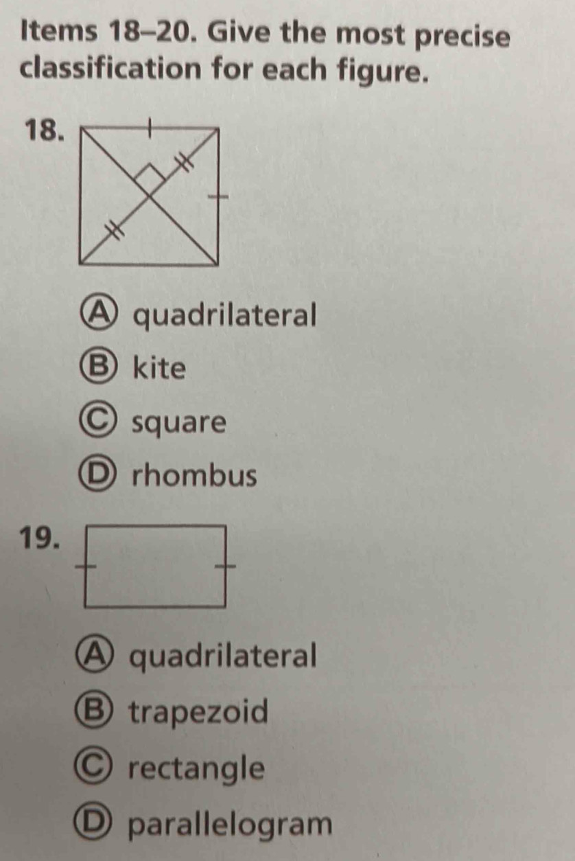 Items 18-20. Give the most precise
classification for each figure.
18.
A quadrilateral
B kite
C square
rhombus
19.
A quadrilateral
B trapezoid
C rectangle
D parallelogram