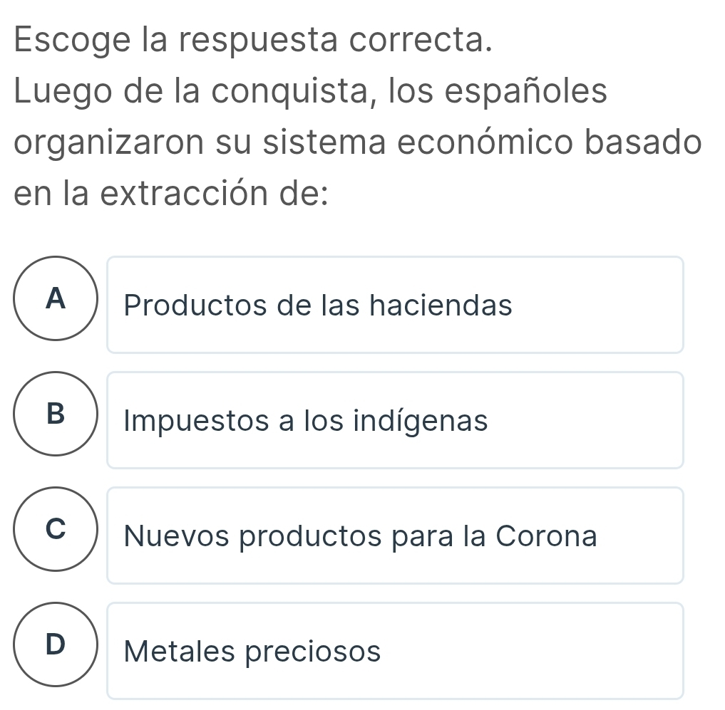 Escoge la respuesta correcta.
Luego de la conquista, los españoles
organizaron su sistema económico basado
en la extracción de:
A ) Productos de las haciendas
B Impuestos a los indígenas
C Nuevos productos para la Corona
D Metales preciosos