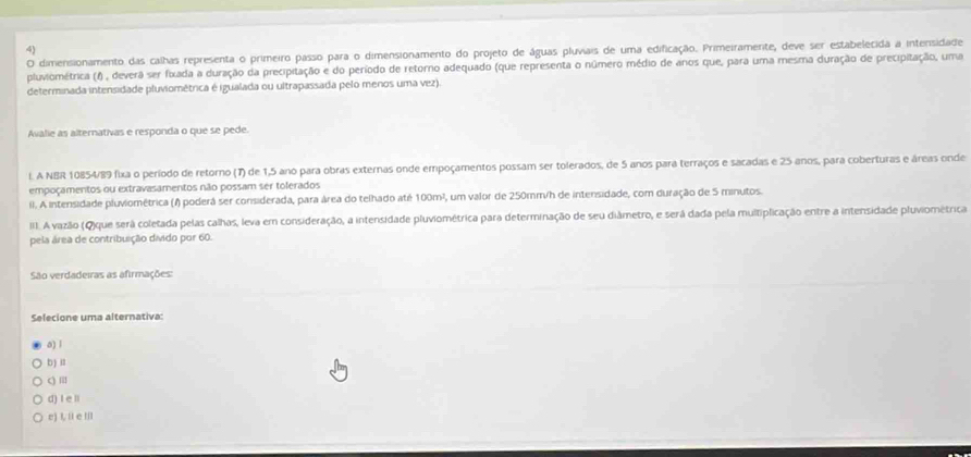 dimensionamento das calhas representa o primeiro passo para o dimensionamento do projeto de águas pluviais de uma edificação. Primeiramerte, deve ser estabelecida a intensidade
pluviométrica (1) , devera ser fxada a duração da precipitação e do período de retorno adequado (que representa o número médio de anos que, para uma mesma duração de precipitação, uma
determinada intensidade pluviométrica é igualada ou ultrapassada pelo menos uma vez).
Avalie as alternativas e responda o que se pede.
l. A NBR 10854/89 fixa o período de retorno (7) de 1,5 ano para obras externas onde empoçamentos possam ser tolerados, de 5 anos para terraços e sacadas e 25 anos, para coberturas e áreas onde
empoçamentos ou extravasamentos não possam ser tolerados
II. A intensidade pluviométrica (/) poderá ser considerada, para área do telhado até 100m², um valor de 250mm/h de intensidade, com duração de 5 minutos.
III. A vazão (Q)que será coletada pelas calhas, leva em consideração, a intensidade pluviométrica para determinação de seu diâmetro, e será dada pela multiplicação entre a intensidade pluviométrica
pela área de contribuição divido por 60.
São verdadeiras as afirmações:
Selecione uma alternativa:
a) 1
b) a
q ≡
d) I e li
e) L, ü e Ⅲ