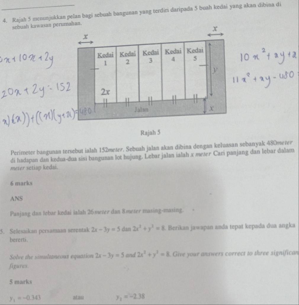 Rajah 5 menunjukkan pelan bagi sebuah bangunan yang terdiri daripada 5 buah kedai yang akan dibina di 
sebuah kawasan perumahan.
x
x
Kedai Kedai Kedai Kedai Kedai
1 2 3 4 5
y
2x
Jalan x
Rajah 5 
Perimeter bangunan tersebut ialah 152meter. Sebuah jalan akan dibina dengan keluasan sebanyak 480meter
di hadapan dan kedua-dua sisi bangunan lot hujung. Lebar jalan ialah x meter Cari panjang dan lebar dalam 
meter sctiap kedai. 
6 marks 
ANS 
Panjang dan lebar kedai ialah 26meter dan 8meter masing-masing. 
5. Selesaikan persamaan serentak 2x-3y=5 dan 2x^2+y^2=8. Berikan jawapan anda tepat kepada dua angka 
bererti. 
Solve the simultaneous equation 2x-3y=5 and 2x^2+y^2=8. Give your answers correct to three significan 
figures. 
5 marks
y_1=-0.343
atau
y_2=-2.38