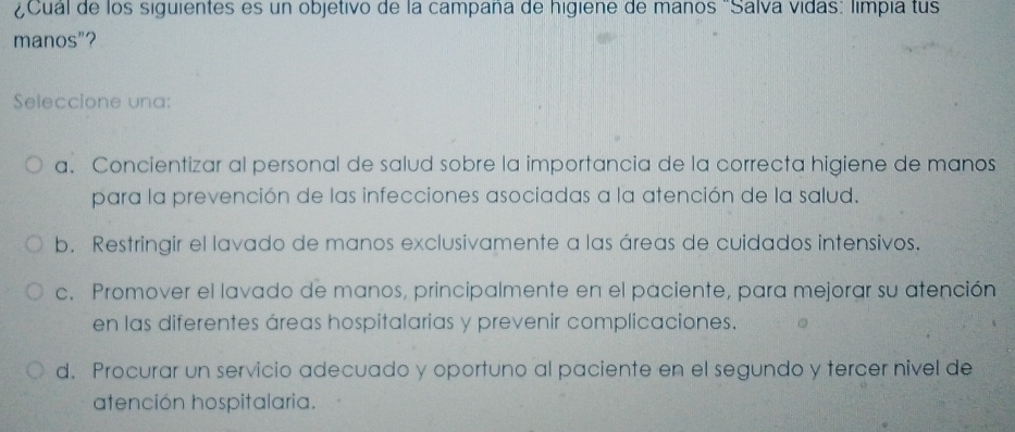 ¿Cual de los siguientes es un objetivo de la campana de higiene de maños 'Salva vidas: limpia tus
manos"?
Seleccione una:
a. Concientizar al personal de salud sobre la importancia de la correcta higiene de manos
para la prevención de las infecciones asociadas a la atención de la salud.
b. Restringir el lavado de manos exclusivamente a las áreas de cuidados intensivos.
c. Promover el lavado de manos, principalmente en el paciente, para mejorar su atención
en las diferentes áreas hospitalarias y prevenir complicaciones.
d. Procurar un servicio adecuado y oportuno al paciente en el segundo y tercer nivel de
atención hospitalaria.