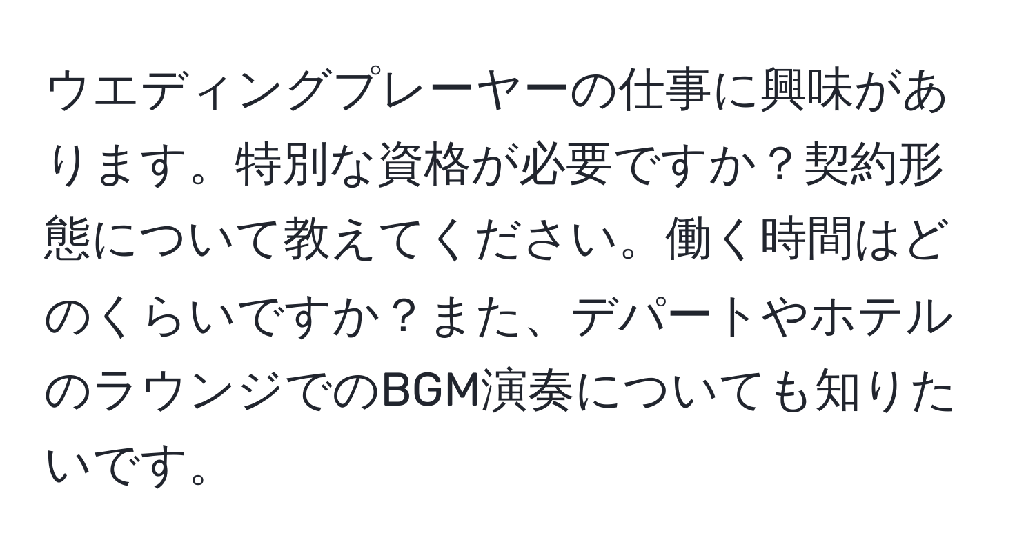 ウエディングプレーヤーの仕事に興味があります。特別な資格が必要ですか？契約形態について教えてください。働く時間はどのくらいですか？また、デパートやホテルのラウンジでのBGM演奏についても知りたいです。