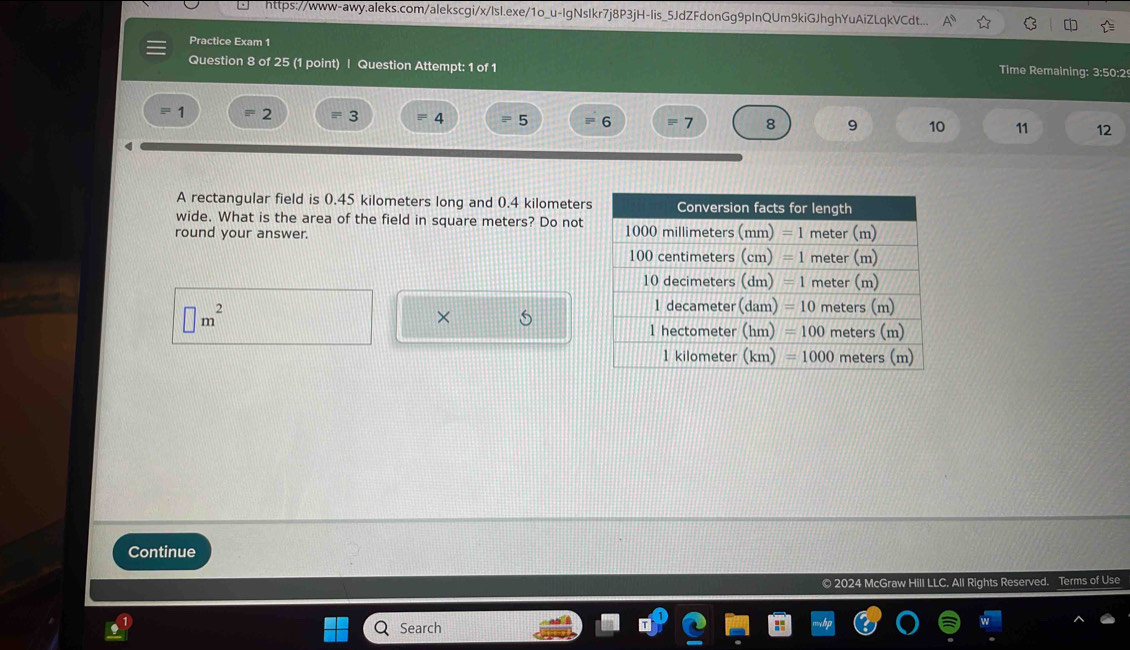 https://www-awy.aleks.com/alekscgi/x/Isl.exe/1o_u-IgNsIkr7j8P3jH-lis_5JdZFdonGg9pInQUm9kiGJhghYuAiZLqkVCdt...
Practice Exam 1 Time Remaining: 3:50:2
Question 8 of 25 (1 point) | Question Attempt: 1 of 1
1 2 3 4 5 6 7 8 9 10 11 12
A rectangular field is 0.45 kilometers long and 0.4 kilometers
wide. What is the area of the field in square meters? Do not
round your answer.
□ m^2
×
Continue
© 2024 McGraw Hill LLC, All Rights Reserved. Terms of Use
Search