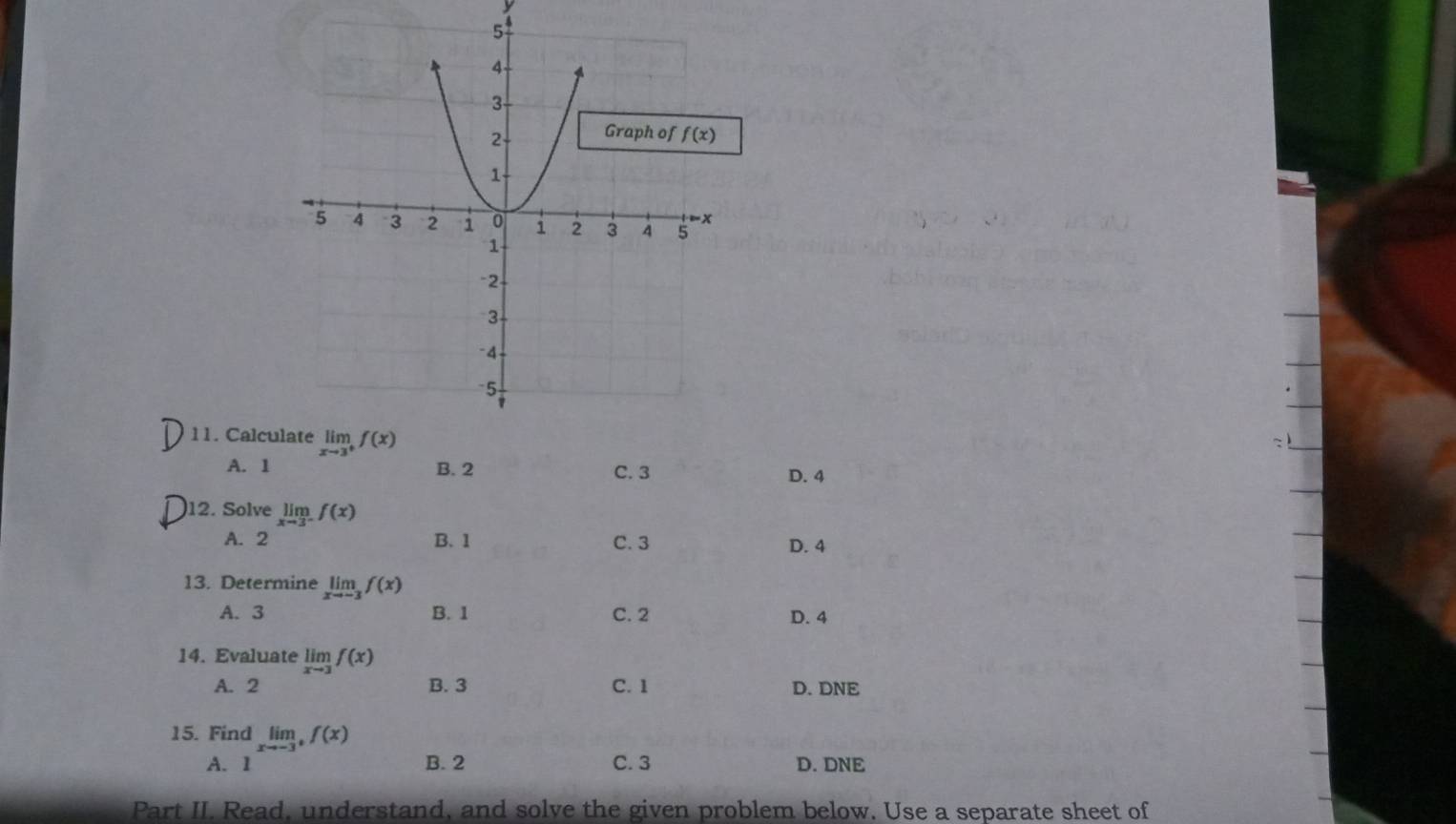 Calcu
A. 1 B. 2 C. 3 D. 4
)12. Solve limlimits _xto 3^-f(x)
A. 2 B. 1 C. 3
D. 4
13. Determine limlimits _xto -3f(x)
A. 3 B. 1 C. 2 D. 4
14. Evaluate limlimits _xto 3f(x)
A. 2 B. 3 C. 1 D. DNE
15. Find limlimits _xto -3^+f(x)
A. 1 ∴ △ ADE=△ CDB B. 2 C. 3 D. DNE
Part II. Read, understand, and solve the given problem below. Use a separate sheet of