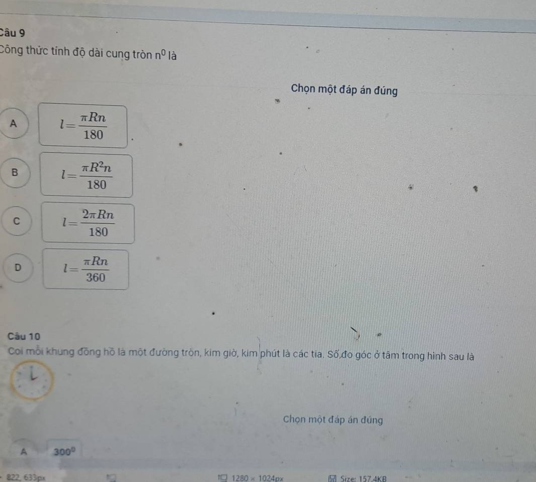 Công thức tính độ dài cung tròn n^0 là
Chọn một đáp án đúng
A l= π Rn/180 
B l= π R^2n/180 
C l= 2π Rn/180 
D l= π Rn/360 
Câu 10
Coi mỗi khung đồng hồ là một đường tròn, kim giờ, kim phút là các tia. Số đo góc ở tâm trong hình sau là
Chọn một đáp án đúng
A 300°
822, 633px 1280* 1024px Size: 157.4KB