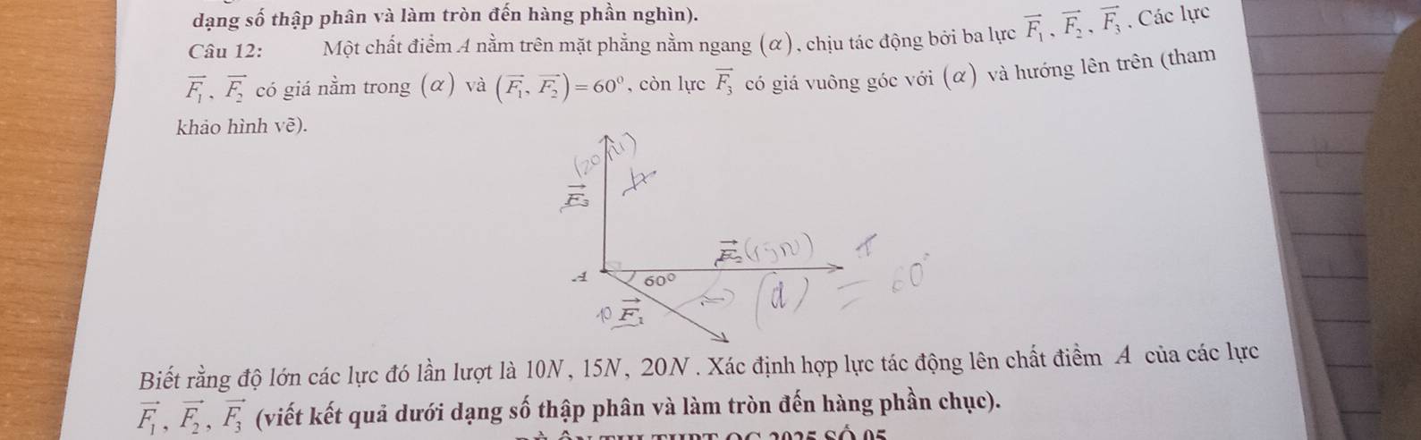 dạng số thập phân và làm tròn đến hàng phần nghìn). 
Câu 12: Một chất điểm A nằm trên mặt phẳng nằm ngang (α), chịu tác động bởi ba lực vector F_1, vector F_2, vector F_3. Các lực
vector F_1, vector F_2 có giá nằm trong (α) và (vector F_1, vector F_2)=60^0 , còn lực vector F_3 có giá vuông góc với (α) và hướng lên trên (tham 
khảo hình vẽ).
60°
overline S
Biết rằng độ lớn các lực đó lần lượt là 10N, 15N, 20N. Xác định hợp lực tác động lên chất điểm A của các lực
vector F_1, vector F_2, vector F_3 (viết kết quả dưới dạng số thập phân và làm tròn đến hàng phần chục).