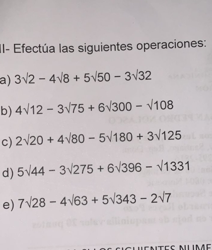 II- Efectúa las siguientes operaciones: 
a) 3sqrt(2)-4sqrt(8)+5sqrt(50)-3sqrt(32)
b) 4sqrt(12)-3sqrt(75)+6sqrt(300)-sqrt(108)
c) 2surd 20+4surd 80-5surd 180+3surd 125
d) 5surd 44-3surd 275+6surd 396-surd 1331
e) 7surd 28-4surd 63+5surd 343-2surd 7