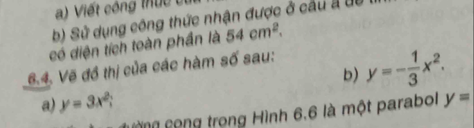 Viết công thực c t 
b) Sử dụng công thức nhận được ở cầu a du 
có diện tích toàn phần là 54cm^2. 
b) y=- 1/3 x^2. 
6.4. Vẽ đồ thị của các hàm số sau: 
a) y=3x^2; 
còng cong trong Hình 6,6 là một parabol y=