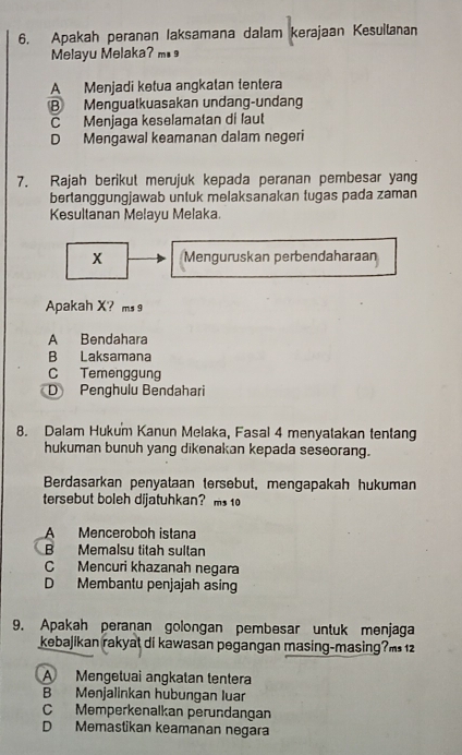 Apakah peranan Iaksamana dalam kerajaan Kesuilanan
Melayu Melaka? m.
A Menjadi ketua angkatan tentera
B Mengualkuasakan undang-undang
C Menjaga keselamatan di laut
D Mengawal keamanan dalam negeri
7. Rajah berikut merujuk kepada peranan pembesar yang
bertanggungjawab untuk melaksanakan tugas pada zaman
Kesultanan Melayu Melaka.
x Menguruskan perbendaharaan
Apakah X? ms 9
A Bendahara
B Laksamana
C Temenggung
D Penghulu Bendahari
8. Dalam Hukum Kanun Melaka, Fasal 4 menyatakan tentang
hukuman bunuh yang dikenakan kepada seseorang.
Berdasarkan penyataan tersebut, mengapakah hukuman
tersebut boleh dijatuhkan? ms 10
A Menceroboh istana
B Memalsu titah sultan
C Mencuri khazanah negara
D Membantu penjajah asing
9. Apakah peranan golongan pembesar untuk menjaga
kebajikan rakyat di kawasan pegangan masing-masing?m 12
A Mengetuai angkatan tentera
B Menjalinkan hubungan luar
C Memperkenalkan perundangan
D Memastikan keamanan negara