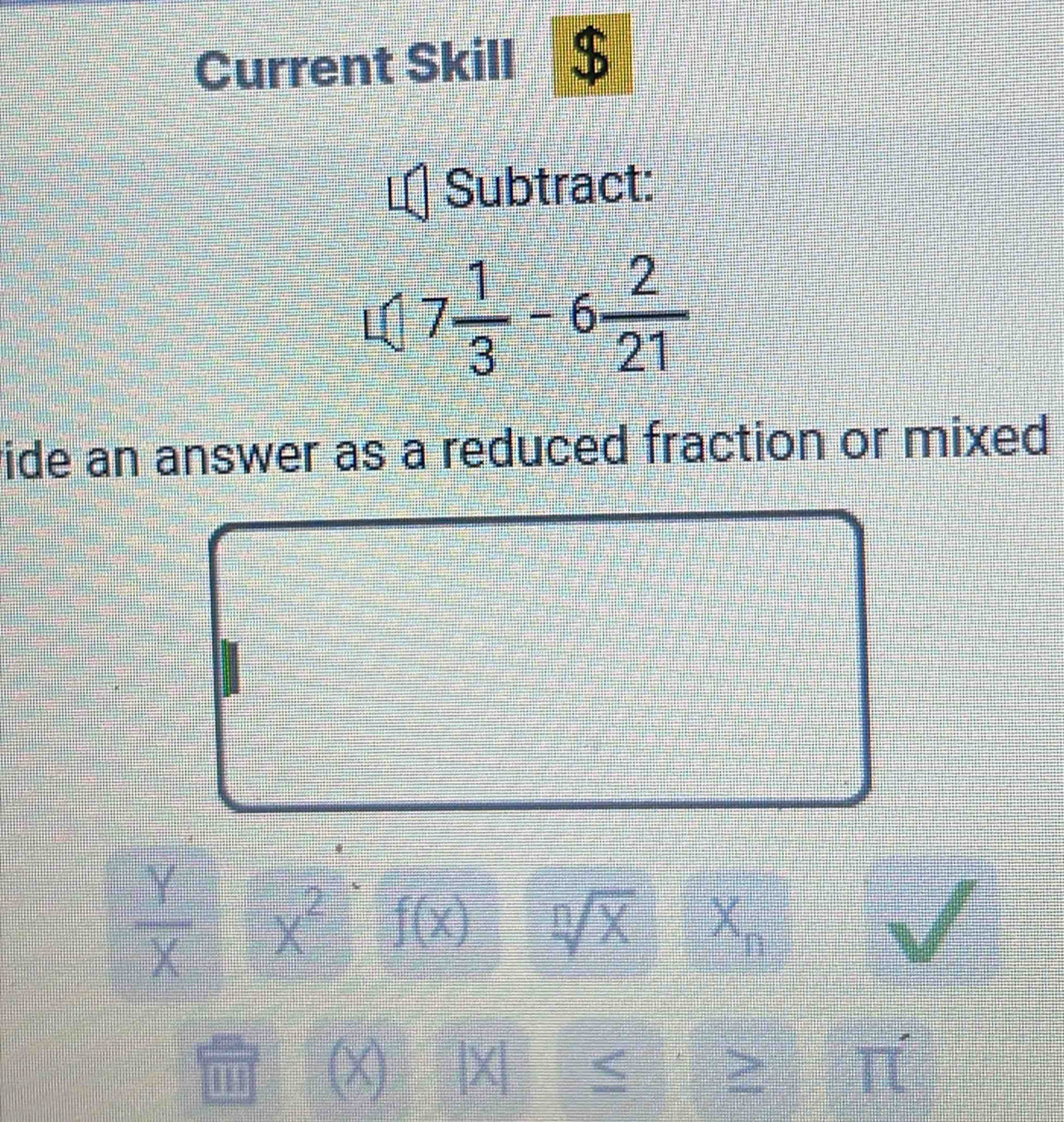 Current Skill $ 
Subtract:
7 1/3 -6 2/21 
vide an answer as a reduced fraction or mixed
 y/x  x^2 f(x) sqrt[n](X)
(X) | X < 
frac ^circ 