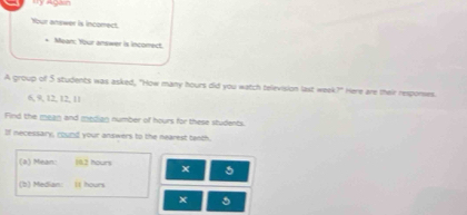 'y Agan 
Your answer is incorect. 
* Mean: Your answer is incomect. 
A group of 5 students was asked, "How many hours did you watch television last week?" Here are their respones.
6, 9, 12, 12, 11
Find the mean and median number of hours for these students. 
If necessary, round your answers to the nearest tenth. 
(a) Mean: 19.2 hours x
(b) Median: It hours
5