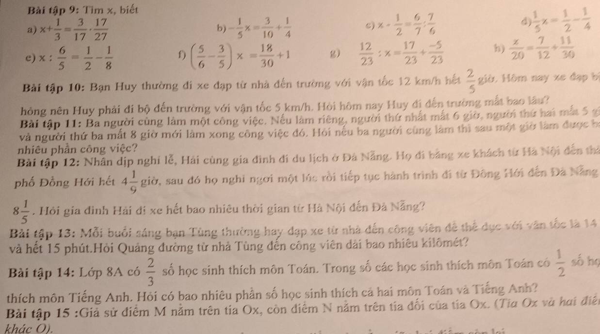 Bài tập 9: Tìm x, biết
a) x+ 1/3 = 3/17 ·  17/27  - 1/5 x= 3/10 + 1/4  c) x- 1/2 = 6/7 : 7/6 
b)
d  1/5 x= 1/2 - 1/4 
e) x: 6/5 = 1/2 - 1/8  ( 5/6 - 3/5 )x= 18/30 +1 g)  12/23 :x= 17/23 + (-5)/23  h)  x/20 = 7/12 + 11/30 
f)
Bài tập 10: Bạn Huy thường đi xe đạp từ nhà đến trường với vận tốc 12 km/h hết  2/5  giờ. Hôm nay xe đạp bị
hỏng nên Huy phải đi bộ đến trường với vận tốc 5 km/h. Hỏi hôm nay Huy đi đến trường mắt bao lâu?
Bài tập 11: Ba người cùng làm một công việc. Nếu làm riêng, người thứ nhất mắt 6 giờ, người thứ hai mất 5 g
và người thứ ba mất 8 giờ mới làm xong công việc đó. Hỏi nếu ba người cùng làm thì sau một giờ làm được họ
nhiêu phần công việc?
Bài tập 12: Nhân dịp nghỉ lễ, Hải cùng gia đình đi du lịch ở Đà Nẵng. Họ đi bằng xe khách từ Hà Nội đến thể
phố Đồng Hới hết 4 1/9  giờ, sau đó họ nghi ngơi một lúc rồi tiếp tục hành trình đi từ Đông Hới đến Đã Nẵng
8 1/5 . Hỏi gia đình Hải đi xe hết bao nhiêu thời gian từ Hà Nội đến Đà Nẵng?
Bài tập 13: Mỗi buổi sáng bạn Tùng thường hay đạp xe từ nhà đến công viên đễ thể dục với văn tốc là 14
và hết 15 phút.Hỏi Quảng đường từ nhà Tùng đến công viên dài bao nhiêu kilômét?
Bài tập 14: Lớp 8A có  2/3  số học sinh thích môn Toán. Trong số các học sinh thích môn Toán có  1/2  số họ
thích môn Tiếng Anh. Hỏi có bao nhiêu phần số học sinh thích cả hai môn Toán và Tiếng Anh?
Bài tập 15 :Giả sử điểm M nằm trên tia Ox, còn điểm N nằm trên tia đối của tia Ox. (Tia Ox và hai điện
khác O).