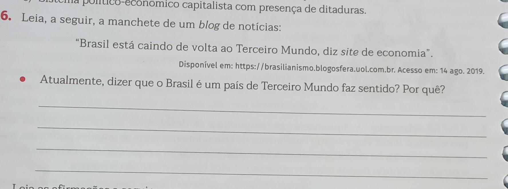 a político-econômico capitalista com presença de ditaduras. 
6. Leia, a seguir, a manchete de um blog de notícias: 
“Brasil está caindo de volta ao Terceiro Mundo, diz site de economia”. 
Disponível em: https://brasilianismo.blogosfera.uol.com.br. Acesso em: 14 ago. 2019. 
Atualmente, dizer que o Brasil é um país de Terceiro Mundo faz sentido? Por quê? 
_ 
_ 
_ 
_