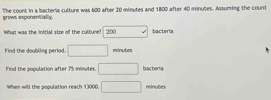 The count in a bacteria culture was 600 after 20 minutes and 1800 after 40 minutes. Assuming the count 
grows exponentially, 
What was the initial size of the culture?  200 bacteria 
Find the doubling period. □ minutes
Find the population after 75 minutes. □ bacteria 
When will the population reach 13000. □ minutes