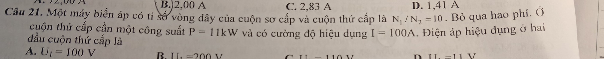 B.) 2,00 A C. 2,83 A D. 1,41 A
Câu 21. Một máy biến áp có tỉ số vòng dây của cuộn sơ cấp và cuộn thứ cấp là N_1/N_2=10. Bỏ qua hao phí. Ở
cuộn thứ cấp cần một công suất P=11kW và có cường độ hiệu dụng I=100A Điện áp hiệu dụng ở hai
đầu cuộn thứ cấp là
A. U_1=100V IL=200V
B.
n II=11V