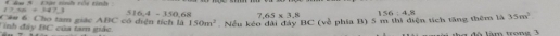 âm 9 Đật tinh rội tỉnh
t>4x=147.3 516.4-350.68 7.65* 3.8 156:4.8 35m^3
Tinh đây BC của tam giác. Câu 6: Cho tam giác ABC có diện tích là Nếu kéo dài đây BC (về phía B) 5 m thi điện tích tăng thêm là 150m^2
o t a m tron e