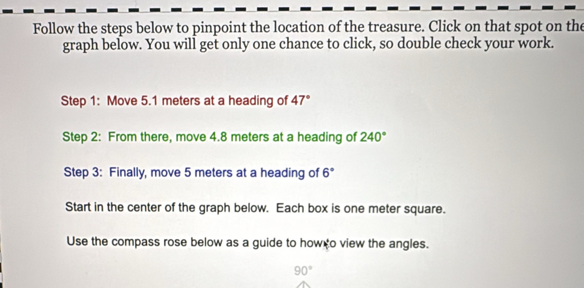 Follow the steps below to pinpoint the location of the treasure. Click on that spot on the 
graph below. You will get only one chance to click, so double check your work. 
Step 1: Move 5.1 meters at a heading of 47°
Step 2: From there, move 4.8 meters at a heading of 240°
Step 3: Finally, move 5 meters at a heading of 6°
Start in the center of the graph below. Each box is one meter square. 
Use the compass rose below as a guide to how o view the angles.
90°