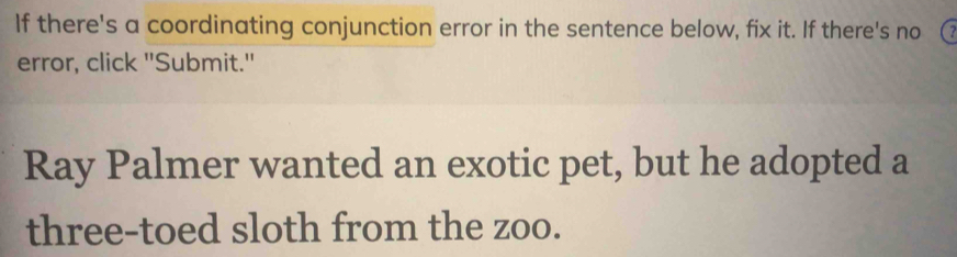 If there's a coordinating conjunction error in the sentence below, fix it. If there's no 
error, click "Submit." 
Ray Palmer wanted an exotic pet, but he adopted a 
three-toed sloth from the zoo.