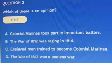 Which of these is an opinion?
HINT
A. Colonial Marines took part in important battles.
B. The War of 1812 was raging in 1814.
C. Enslaved men trained to become Colonial Marines.
D. The War of 1812 was a useless war.