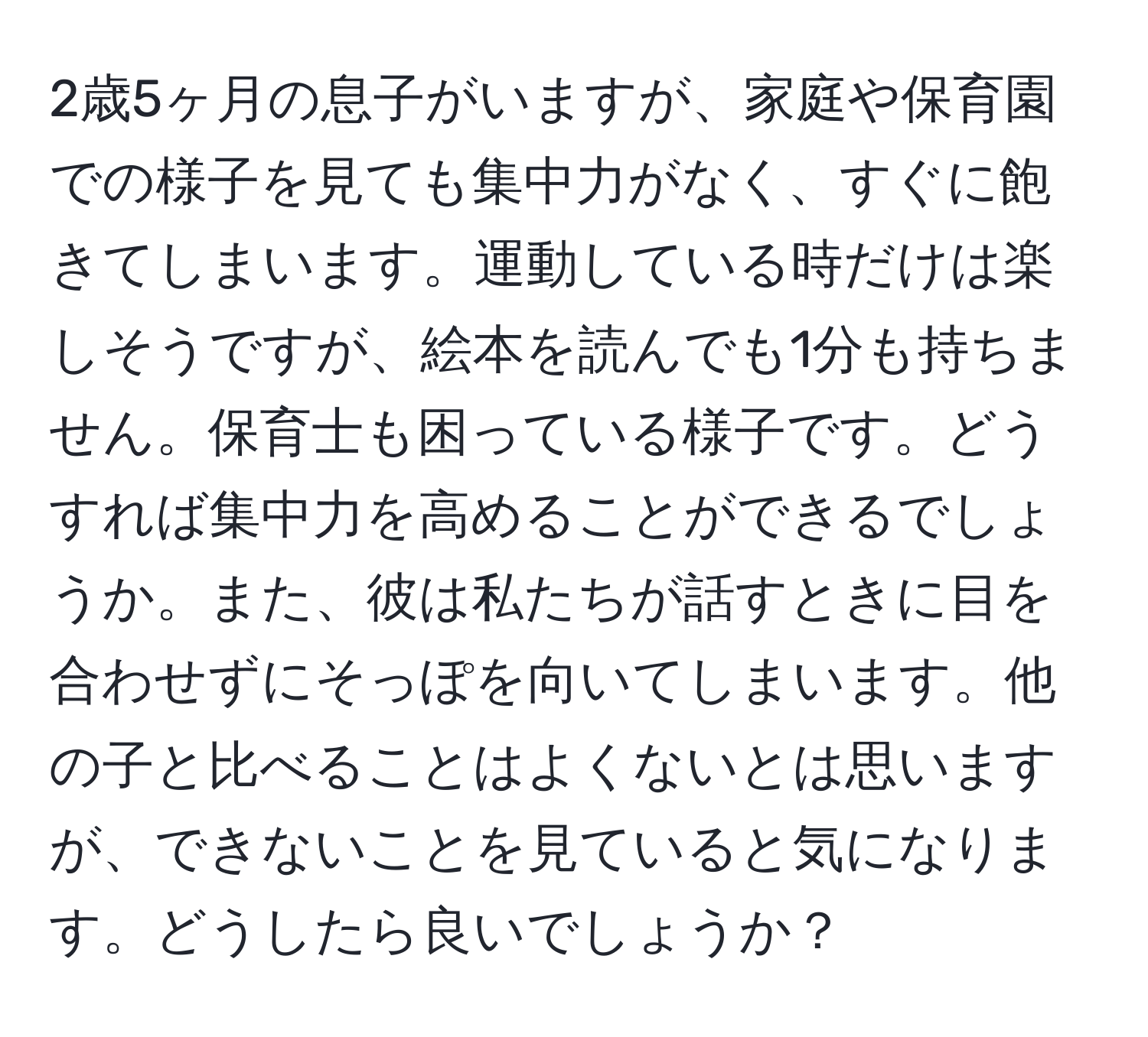 2歳5ヶ月の息子がいますが、家庭や保育園での様子を見ても集中力がなく、すぐに飽きてしまいます。運動している時だけは楽しそうですが、絵本を読んでも1分も持ちません。保育士も困っている様子です。どうすれば集中力を高めることができるでしょうか。また、彼は私たちが話すときに目を合わせずにそっぽを向いてしまいます。他の子と比べることはよくないとは思いますが、できないことを見ていると気になります。どうしたら良いでしょうか？