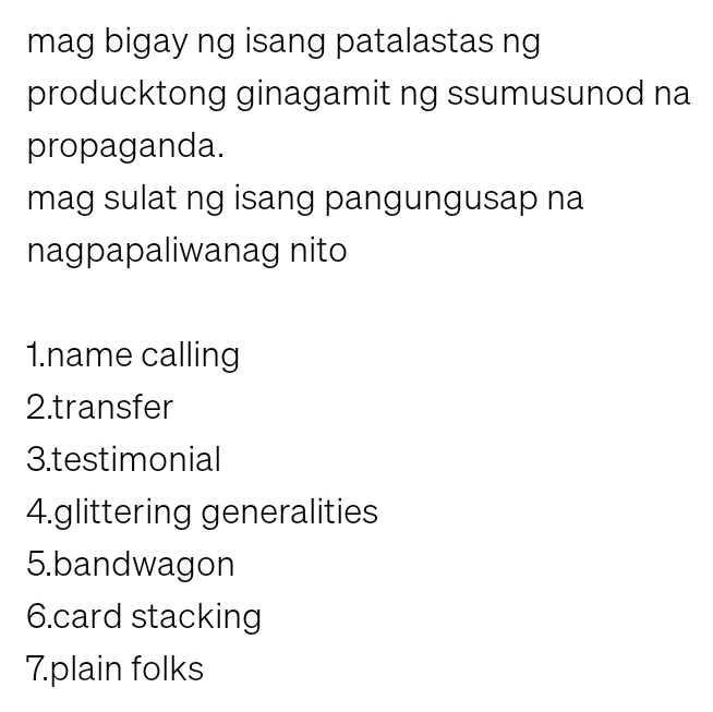 mag bigay ng isang patalastas ng 
producktong ginagamit ng ssumusunod na 
propaganda. 
mag sulat ng isang pangungusap na 
nagpapaliwanag nito 
1.name calling 
2.transfer 
3.testimonial 
4.glittering generalities 
5.bandwagon 
6.card stacking 
7.plain folks