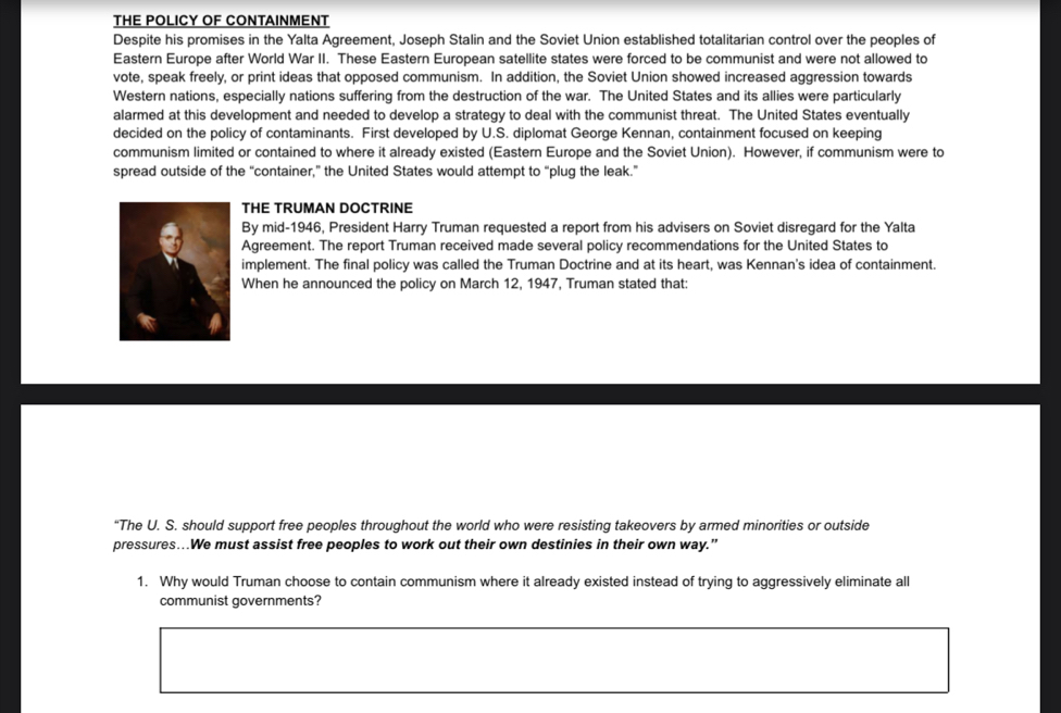THE POLICY OF CONTAINMENT 
Despite his promises in the Yalta Agreement, Joseph Stalin and the Soviet Union established totalitarian control over the peoples of 
Eastern Europe after World War II. These Eastern European satellite states were forced to be communist and were not allowed to 
vote, speak freely, or print ideas that opposed communism. In addition, the Soviet Union showed increased aggression towards 
Western nations, especially nations suffering from the destruction of the war. The United States and its allies were particularly 
alarmed at this development and needed to develop a strategy to deal with the communist threat. The United States eventually 
decided on the policy of contaminants. First developed by U.S. diplomat George Kennan, containment focused on keeping 
communism limited or contained to where it already existed (Eastern Europe and the Soviet Union). However, if communism were to 
spread outside of the “container,” the United States would attempt to “plug the leak.” 
THE TRUMAN DOCTRINE 
By mid-1946, President Harry Truman requested a report from his advisers on Soviet disregard for the Yalta 
Agreement. The report Truman received made several policy recommendations for the United States to 
implement. The final policy was called the Truman Doctrine and at its heart, was Kennan's idea of containment. 
When he announced the policy on March 12, 1947, Truman stated that: 
“The U. S. should support free peoples throughout the world who were resisting takeovers by armed minorities or outside 
pressures...We must assist free peoples to work out their own destinies in their own way.” 
1. Why would Truman choose to contain communism where it already existed instead of trying to aggressively eliminate all 
communist governments?