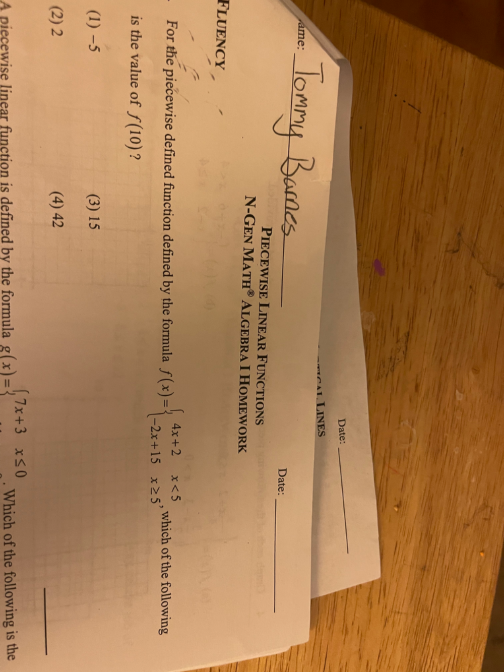 Date:
_
L L LINES
_
ame:
_
Date:
Piecewise Linear Functions
N-Gen MATH^( enclosecircle)8 Algebra I Homework
Fluency
For the piecewise defined function defined by the formula f(x)=beginarrayl 4x+2x<5 -2x+15x≥ 5endarray. , which of the following
is the value of f(10) ?
(1) −5 (3) 15
__
(2) 2 (4) 42
A piecewise linear function is defined by the formula g(x)=beginarrayl 7x+3x≤ 0endarray.. Which of the following is the