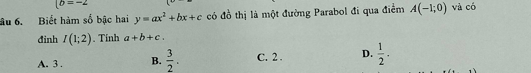 (b=-2
âu 6. Biết hàm số bậc hai y=ax^2+bx+c có đồ thị là một đường Parabol đi qua điểm A(-1;0) và có
đinh I(1;2). Tính a+b+c.
D.
A. 3.
B.  3/2 . C. 2 .  1/2 .