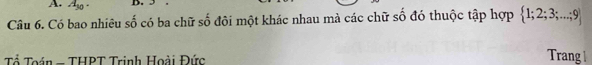 A_30. D. 
Câu 6. Có bao nhiêu số có ba chữ số đôi một khác nhau mà các chữ số đó thuộc tập hợp  1;2;3;...;9
Tổ Toán - THPT Trinh Hoài Đức 
Trang |