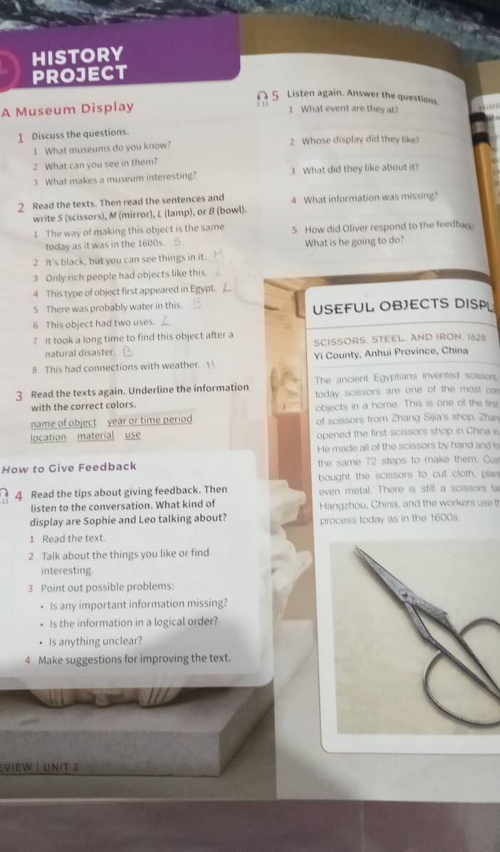 HISTORY 
PROJECT 
∩ 5 Listen again. Answer the questions. 
A Museum Display 
1 What event are they at? 
1 Discuss the questions. 
1 What museums do you know? 2 Whose display did they like? 
2 What can you see in them? 
3 What makes a museum interesting? 3 What did they like about it? 
2 Read the texts. Then read the sentences and 4 What information was missing? 
write S (scissors), M (mirror), L (lamp), or B (bowl). 
1 The way of making this object is the same 5 How did Oliver respond to the feedba 
today as it was in the 1600s. S What is he going to do? 
2 It's black, but you can see things in it. 
3 Only rich people had objects like this. 
4 This type of object first appeared in Egypt. 
5 There was probably water in this. USEFUL OBJECTS DISPL 
6 This object had two uses. 
7 It took a long time to find this object after a 
natural disaster. SCISSORS. STEEL. AND IRON. 1628 
8 This had connections with weather. Yi County, Anhui Province, China 
The ancient Egyptians invented scissors 
3 Read the texts again. Underline the information today scissors are one of the most car 
with the correct colors. objects in a home. This is one of the first 
name of object year or time period of scissors from Zhang Sijia's shop. Zhan 
location material use opened the first scissors shop in China in 
He made all of the scissors by hand and lo 
How to Give Feedback the same 72 steps to make them. Cus 
bought the scissors to cut cloth, plan 
4 Read the tips about giving feedback. Then even metal. There is still a scissors fa 
listen to the conversation. What kind of Hangzhou, China, and the workers use th 
display are Sophie and Leo talking about? process today as in the 1600s. 
1 Read the text. 
2 Talk about the things you like or find 
interesting. 
3 Point out possible problems: 
Is any important information missing? 
Is the information in a logical order? 
Is anything unclear? 
4 Make suggestions for improving the text. 
Eview | Unit 2