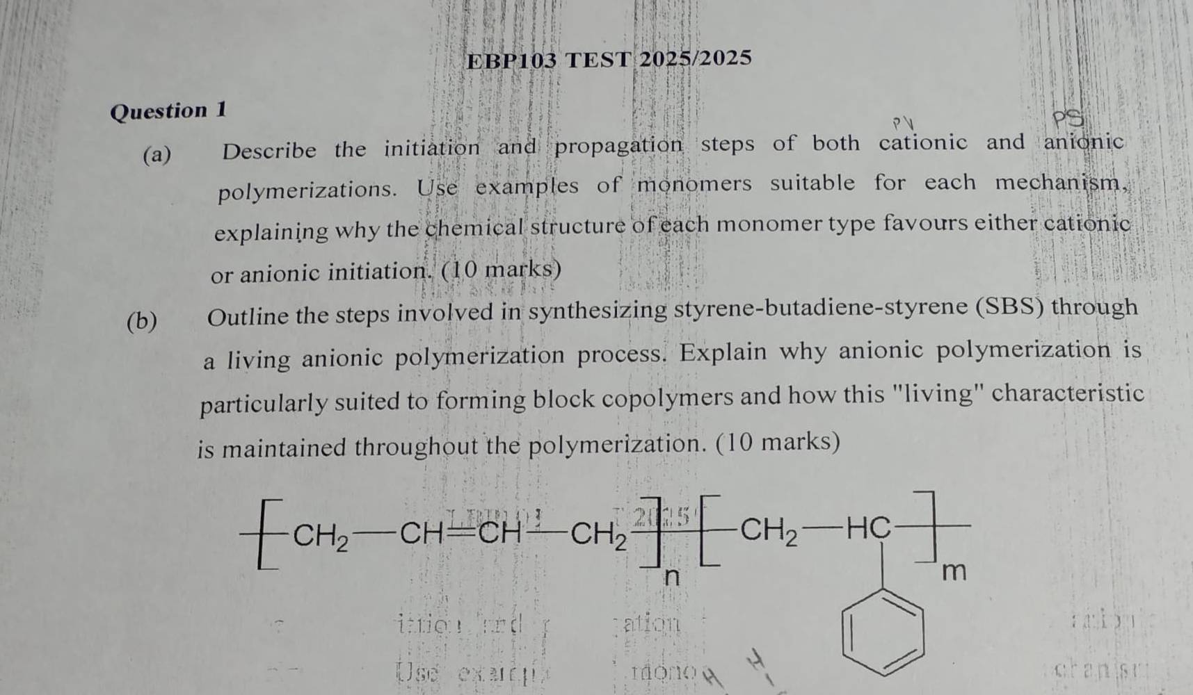 EBP103 TEST 2025/2025
Question 1
(a) Describe the initiation and propagation steps of both cationic and anionic
polymerizations. Use examples of monomers suitable for each mechanism,
explaining why the chemical structure of each monomer type favours either cationic
or anionic initiation. (10 marks)
(b) Outline the steps involved in synthesizing styrene-butadiene-styrene (SBS) through
a living anionic polymerization process. Explain why anionic polymerization is
particularly suited to forming block copolymers and how this "living" characteristic
is maintained throughout the polymerization. (10 marks)