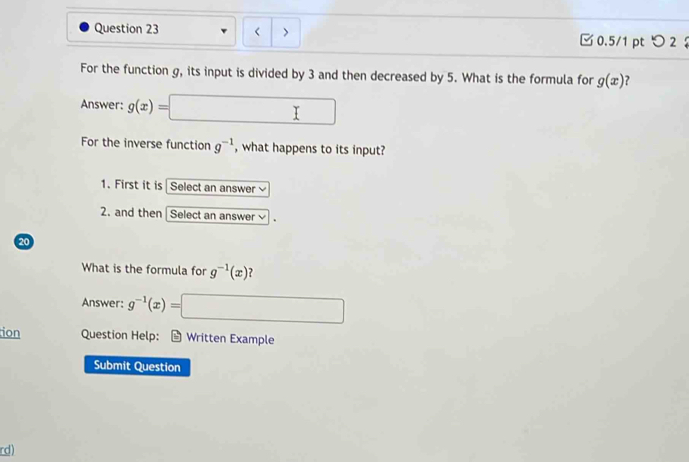 < >
□0.5/1 pt つ 2 
For the function g, its input is divided by 3 and then decreased by 5. What is the formula for g(x) 2
Answer: g(x)= □ 
For the inverse function g^(-1) , what happens to its input?
1. First it is Select an answer
2. and then Select an answer
20
What is the formula for g^(-1)(x) 2
Answer: g^(-1)(x)=□
ion Question Help: * Written Example
Submit Question
rd)