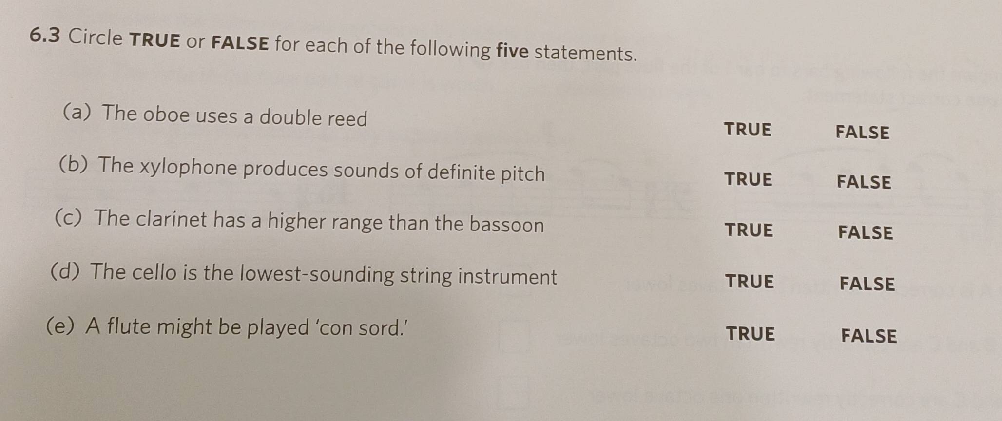 6.3 Circle TRUE or FALSE for each of the following five statements.
(a) The oboe uses a double reed
true FALSE
(b) The xylophone produces sounds of definite pitch true
FALSE
(c) The clarinet has a higher range than the bassoon
TRUE FALSE
(d) The cello is the lowest-sounding string instrument
true FALSE
(e) A flute might be played ‘con sord.’ TRUE
FALSE