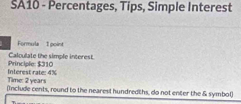 SA10 - Percentages, Tips, Simple Interest 
Formula 1 point 
Calculate the simple interest. 
Principle: $310
Interest rate: 4%
Time: 2 years
(Include cents, round to the nearest hundredths, do not enter the & symbol)