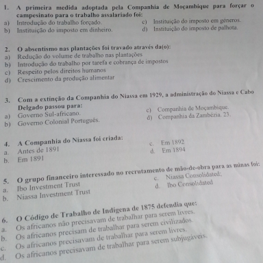 A primeira medida adoptada pela Companhia de Moçambique para forçar o
campesinato para o trabalho assalariado foi:
a) Introdução do trabalho forçado. c) Instituição do imposto em géneros.
b) Instituição do imposto em dinheiro. d) Instituição do imposto de palhota.
2. O absentismo nas plantações foi travado atravês da(o):
a) Redução do volume de trabalho nas plantações
b) Introdução do trabalho por tarefa e cobrança de impostos
c) Respeito pelos direitos humanos
d) Crescimento da produção alimentar
3. Com a extinção da Companhia do Niassa em 1929, a administração do Niassa e Cabo
Delgado passou para:
a) Governo Sul-africano. c) Companhia de Moçambique.
b) Governo Colonial Português. d) Companhia da Zambézia. 23.
4. A Companhia do Niassa foi criada:
a. Antes de 1891
d. Em 1894
b. Em 1891 c. Em 1892
5. O grupo financeiro interessado no recrutamento de mão-de-obra para as minas foi:
a. Ibo Investment Trust c. Niassa Consolidated.
b. Niassa Investment Trust d. Ibo Consolidated
6. O Código de Trabalho de Indígena de 1875 defendia que:
a. Os africanos não precisavam de trabalhar para serem livres.
b. Os africanos precisam de trabalhar para serem civilizados.
e. Os africanos precisavam de trabalhar para serem livres.
d. Os africanos precisavam de trabalhar para serem subjugáveis.