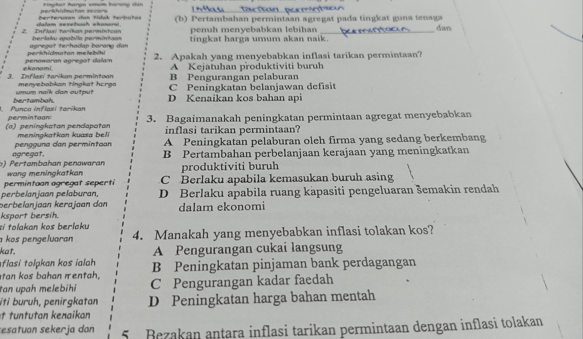 tingkat harga umum barang dan
perkhidmatan secara
_
berterusan dan tidak terbatas (b) Pertambahan permintaan agregat pada tingkat guna tenaga
dalam sesebuah ekonomi.
2. Inflasi tarikan permintcan penuh menyebabkan lebihan _dan
berlaku apabila permintaan tingkat harga umum akan naik.
agregat terhadap barang dan
perkhidmatan melebihi
penawaran agregat dalam
2. Apakah yang menyebabkan inflasi tarikan permintaan?
ekonomi. A Kejätuhan produktiviti buruh
3. Inflasi tarikan permintoan B Pengurangan pelaburan
menyebabkan tingkat hcrga
umum naik dan output C Peningkatan belanjawan defisit
bertambah. D Kenaikan kos bahan api
4. Punca inflasi tarikan
permintaan: 3. Bagaimanakah peningkatan permintaan agregat menyebabkan
(a) peningkatan pendapatan
meningkatkan kuasa beli
inflasi tarikan permintaan?
pengguna dan permintaan A Peningkatan pelaburan oleh firma yang sedang berkembang
agregat. B Pertambahan perbelanjaan kerajaan yang meningkatkan
b) Pertambahan penawaran
produktiviti buruh
wang meningkatkan
permintaan agregat seperti C  Berlaku apabila kemasukan buruh asing
perbelanjaan pelaburan, D Berlaku apabila ruang käpasiti pengeluaran šemakin rendah
berbelanjaan kerajaan dan
dalam ekonomi
ksport bersih.
si tolakan kos berlaku 
a kos pengeluaran 4. Manakah yang menyebabkan inflasi tolakan kos?
kat. A Pengurangan cukai langsung
flasi tolakan kos ilah
B Peningkatan pinjaman bank perdagangan
tan kos bahan mentah,
tan upah melebihi C Pengurangan kadar faedah
iti buruh, penirgkatan
D Peningkatan harga bahan mentah
t tuntutan kenaikan
zesatuan sekerja dan  5 Bezakan antara inflasi tarikan permintaan dengan inflasi tolakan