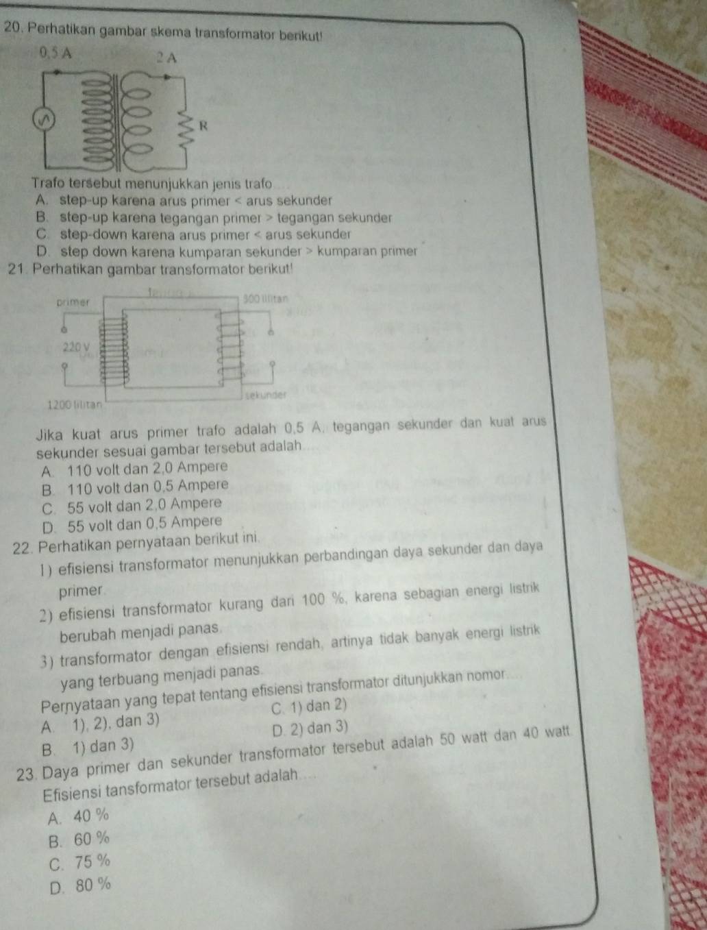 Perhatikan gambar skema transformator benkut!
0.5 A 
Trafo tersebut menunjukkan jenis trafo
A. step-up karena arus primer < arus sekunder
 B. step-up karena tegangan primer > tegangan sekunder
C. step-down karena arus primer < arus sekunder
 D. step down karena kumparan sekunder > kumparan primer
21. Perhatikan gambar transformator berikut!
primer 300 Illitan
220 V
1200 lilitan sekunder
Jika kuat arus primer trafo adalah 0.5 A. tegangan sekunder dan kuat arus
sekunder sesuai gambar tersebut adalah
A. 110 volt dan 2,0 Ampere
B. 110 volt dan 0,5 Ampere
C. 55 volt dan 2.0 Ampere
D. 55 volt dan 0,5 Ampere
22. Perhatikan pernyataan berikut ini
1) efisiensi transformator menunjukkan perbandingan daya sekunder dan daya
primer
2) efisiensi transformator kurang dari 100 %, karena sebagian energi listrik
berubah menjadi panas.
3) transformator dengan efisiensi rendah, artinya tidak banyak energi listrik
yang terbuang menjadi panas.
Pernyataan yang tepat tentang efisiensi transformator ditunjukkan nomor
A. 1), 2), dan 3) C. 1) dan 2)
B. 1) dan 3) D. 2) dan 3)
23. Daya primer dan sekunder transformator tersebut adalah 50 watt dan 40 watt
Efisiensi tansformator tersebut adalah ...
A. 40 %
B. 60 %
C. 75 %
D. 80 %