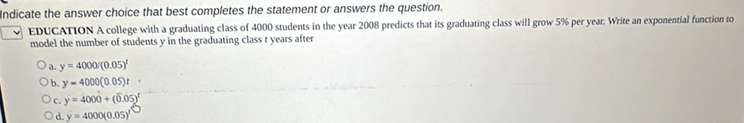 Indicate the answer choice that best completes the statement or answers the question.
EDUCATION A college with a graduating class of 4000 students in the year 2008 predicts that its graduating class will grow 5% per year. Write an exponential function to
model the number of students y in the graduating class t years after
a. y=4000/(0.05)^t
b. y=4000(0.05)t
c. y=4000+(overline 0.05)^t
d. y=4000(0.05)^1