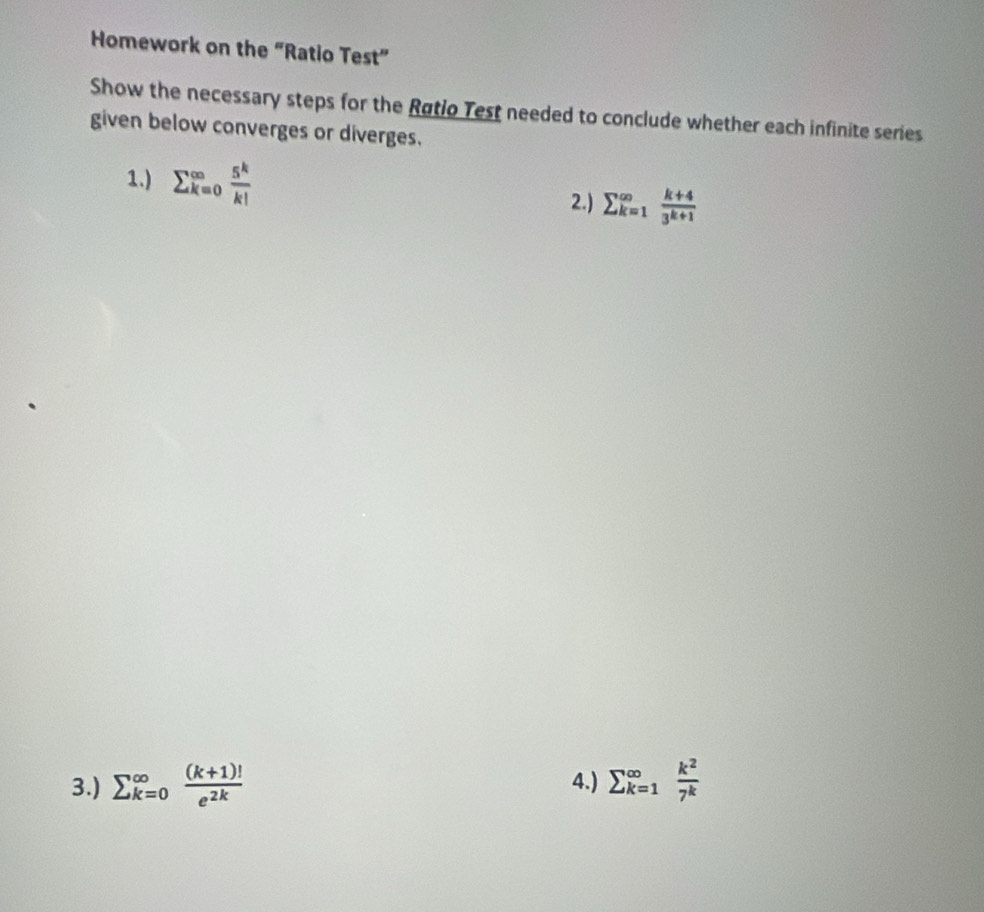 Homework on the “Ratio Test” 
Show the necessary steps for the Røtio Test needed to conclude whether each infinite series 
given below converges or diverges. 
1.) sumlimits  _(k=0)^(∈fty) 5^k/k!  2.) sumlimits  _(k=1)^(∈fty) (k+4)/3^(k+1) 
3.) sumlimits  _(k=0)^(∈fty) ((k+1)!)/e^(2k)  4.) sumlimits  _(k=1)^(∈fty) k^2/7^k 