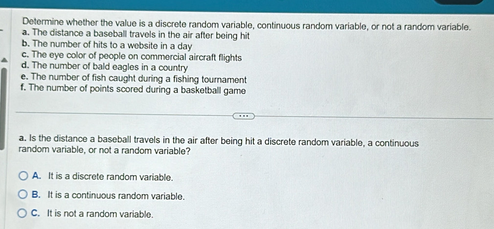 Determine whether the value is a discrete random variable, continuous random variable, or not a random variable.
a. The distance a baseball travels in the air after being hit
b. The number of hits to a website in a day
c. The eye color of people on commercial aircraft flights
d. The number of bald eagles in a country
e. The number of fish caught during a fishing tournament
f. The number of points scored during a basketball game
a. Is the distance a baseball travels in the air after being hit a discrete random variable, a continuous
random variable, or not a random variable?
A. It is a discrete random variable.
B. It is a continuous random variable.
C. It is not a random variable.