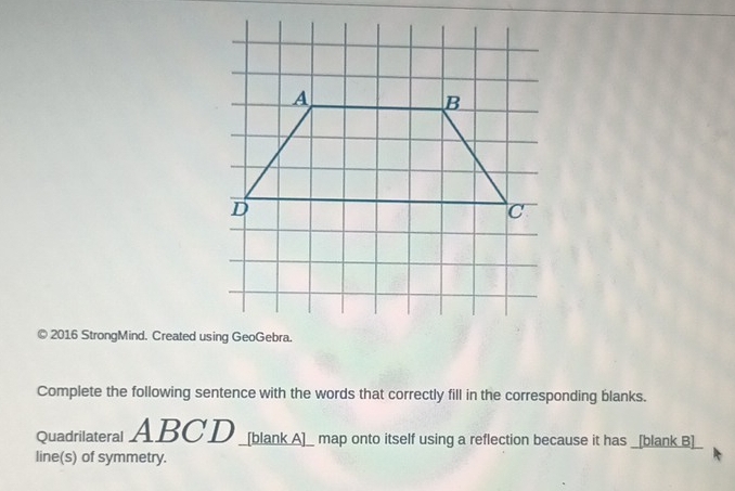 2016 StrongMind. Created using GeoGebra. 
Complete the following sentence with the words that correctly fill in the corresponding blanks. 
Quadrilateral ABCD _[blank A]_ map onto itself using a reflection because it has _[blank B]_ 
line(s) of symmetry.