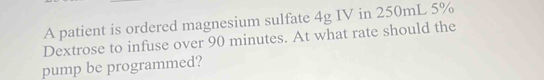 A patient is ordered magnesium sulfate 4g IV in 250mL 5%
Dextrose to infuse over 90 minutes. At what rate should the 
pump be programmed?