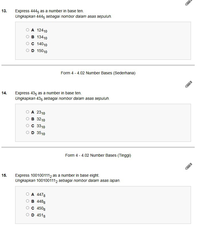 Express 444_5 as a number in base ten.
Ungkapkan 4445 sebagai nombor dalam asas sepuluh.
A 12410
B 13410
C 14010
D 15010
Form 4 - 4.02 Number Bases (Sederhana)
14. Express 43 as a number in base ten.
Ungkapkan 435 sebagai nombor dalam asas sepuluh.
A 2310
B 3210
C 3310
D 3510
Form 4 - 4.02 Number Bases (Tinggi)
15. Express 100100111_2 as a number in base eight.
Ungkapkan 100100 111_2 sebagai nombor dalam asas lapan.
A 447_8
B 448g
C 450g
D 451g