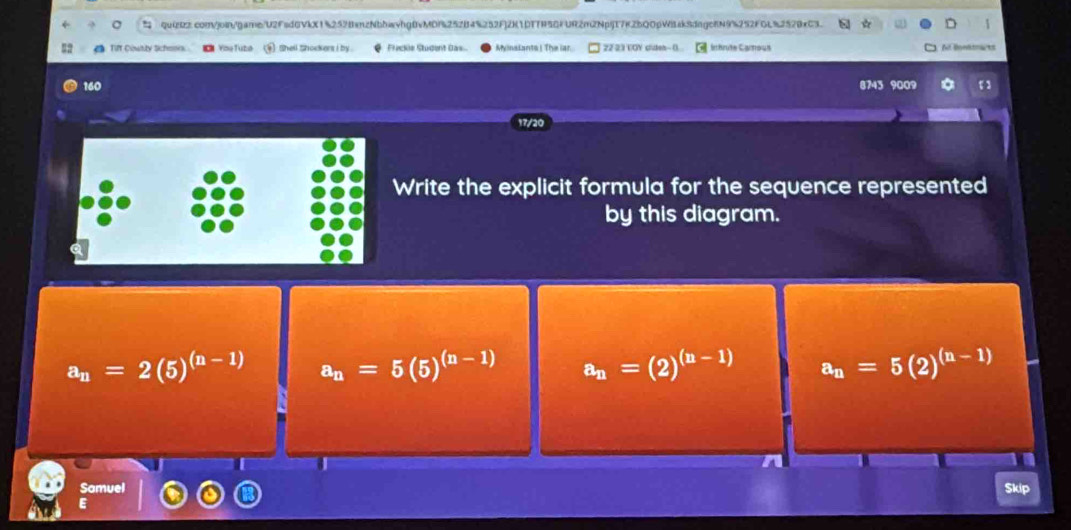 quizR2.comjoin/game/U2Fad6VkX1%2528anzNbhwvhg0vMDf252B4%252F]2K1DTTR5GFUR2m2Npij17K2bQ0pWisk8dngo8N9%252FGL%2520xC3. 1
TIff County Schene 《 You Tubl ④ shell shockers i by . Frackée Student Das Myinslants! The iar 22 23 VOY diden- () inérute Carous ABoetmarts
160 8743 9009 。
17/20
Write the explicit formula for the sequence represented
by this diagram.
a_n=2(5)^(n-1) a_n=5(5)^(n-1) a_n=(2)^(n-1) a_n=5(2)^(n-1)
I
Samuel Skip