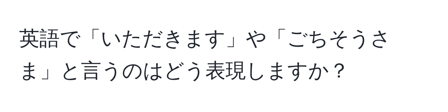 英語で「いただきます」や「ごちそうさま」と言うのはどう表現しますか？