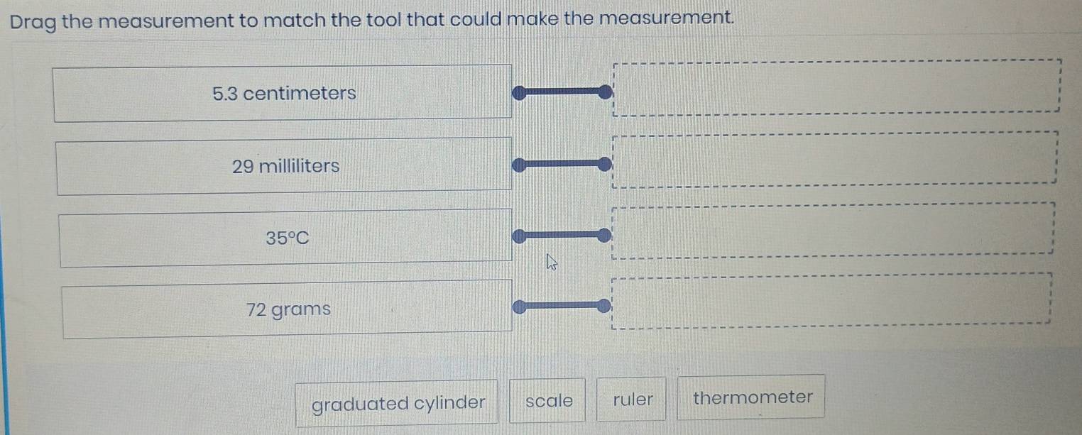 Drag the measurement to match the tool that could make the measurement.
5.3 centimeters
29 milliliters
35°C
72 grams
graduated cylinder scale ruler thermometer